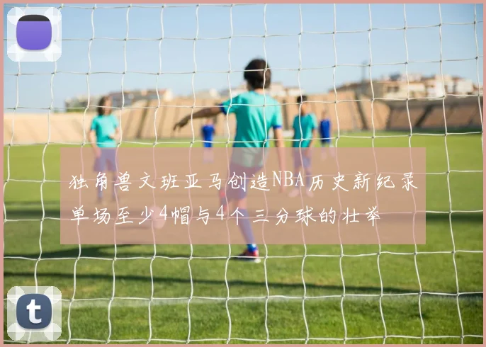 独角兽文班亚马创造NBA历史新纪录单场至少4帽与4个三分球的壮举