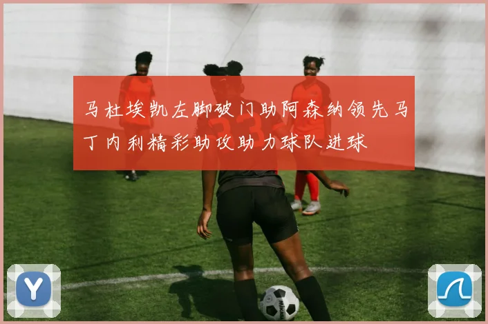 马杜埃凯左脚破门助阿森纳领先马丁内利精彩助攻助力球队进球