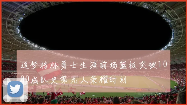 追梦格林勇士生涯前场篮板突破1000成队史第九人荣耀时刻