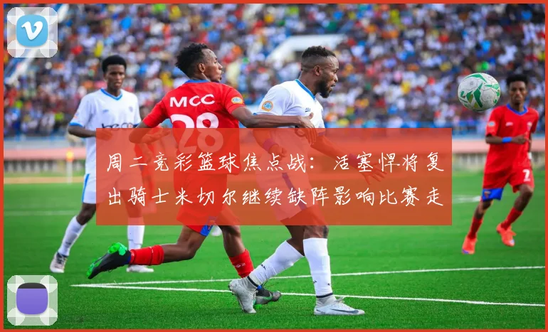 周二竞彩篮球焦点战：活塞悍将复出骑士米切尔继续缺阵影响比赛走势