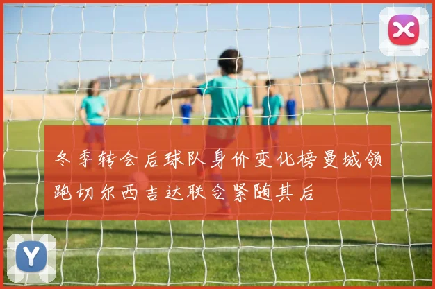 冬季转会后球队身价变化榜曼城领跑切尔西吉达联合紧随其后