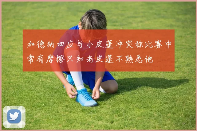 加德纳回应与小皮蓬冲突称比赛中常有摩擦只知老皮蓬不熟悉他