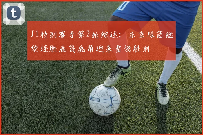 J1特别赛季第2轮综述：东京绿茵继续连胜鹿岛鹿角迎来首场胜利