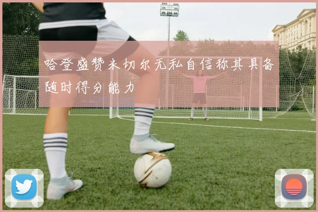 哈登盛赞米切尔无私自信称其具备随时得分能力