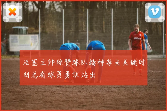 活塞主帅称赞球队精神每当关键时刻总有球员勇敢站出