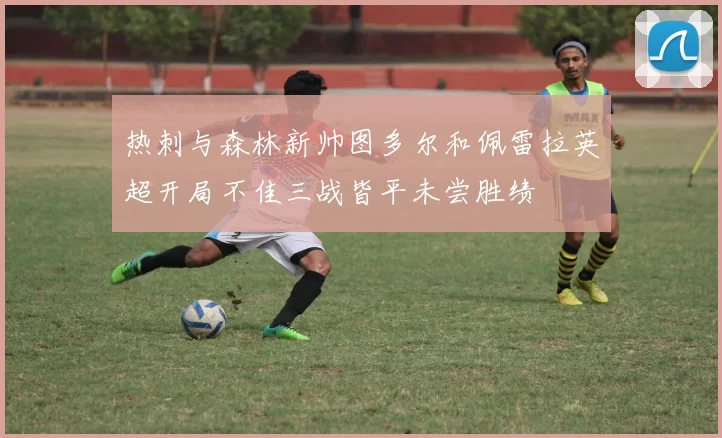 热刺与森林新帅图多尔和佩雷拉英超开局不佳三战皆平未尝胜绩