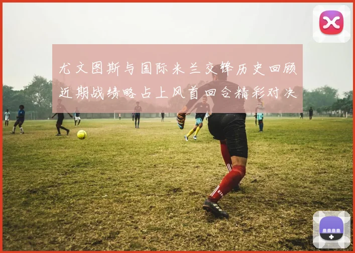 尤文图斯与国际米兰交锋历史回顾近期战绩略占上风首回合精彩对决回顾