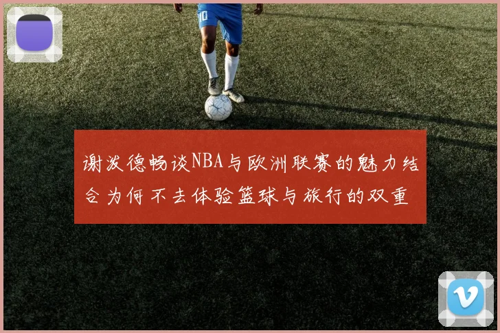 谢泼德畅谈NBA与欧洲联赛的魅力结合为何不去体验篮球与旅行的双重乐趣