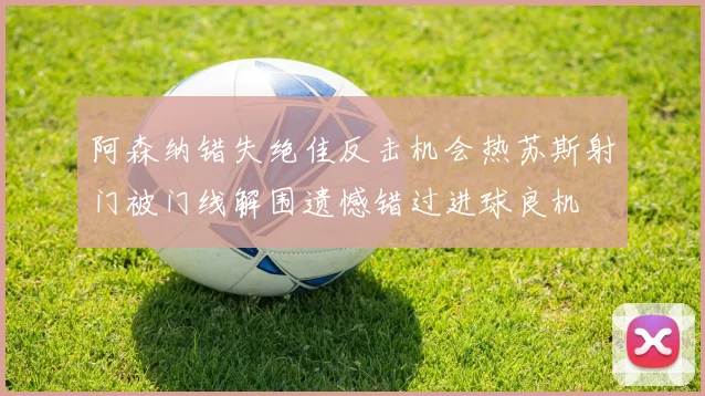 阿森纳错失绝佳反击机会热苏斯射门被门线解围遗憾错过进球良机