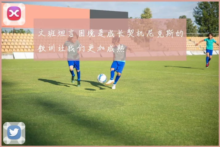 文班坦言困境是成长契机尼克斯的教训让我们更加成熟