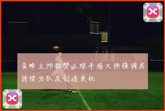 黄蜂主帅称赞三球手感火热强调其持续为队友创造良机