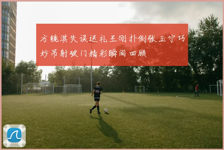 方镜淇失误送礼王刚扑倒张玉宁巧妙吊射破门精彩瞬间回顾