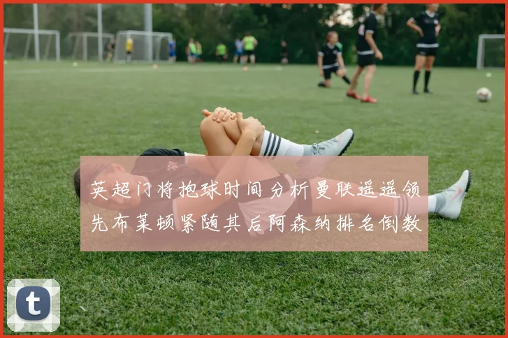 英超门将抱球时间分析曼联遥遥领先布莱顿紧随其后阿森纳排名倒数第三
