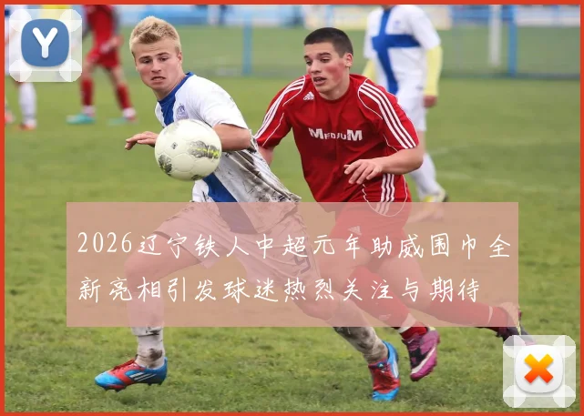 2026辽宁铁人中超元年助威围巾全新亮相引发球迷热烈关注与期待