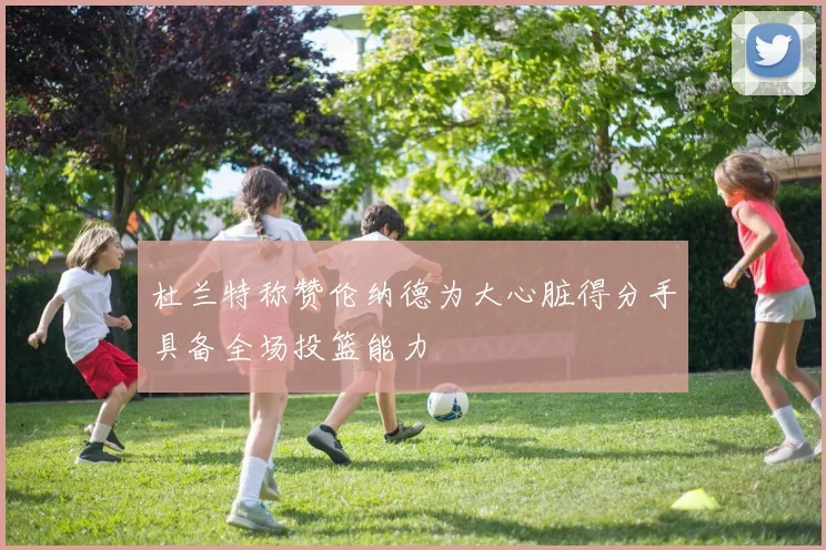 杜兰特称赞伦纳德为大心脏得分手具备全场投篮能力