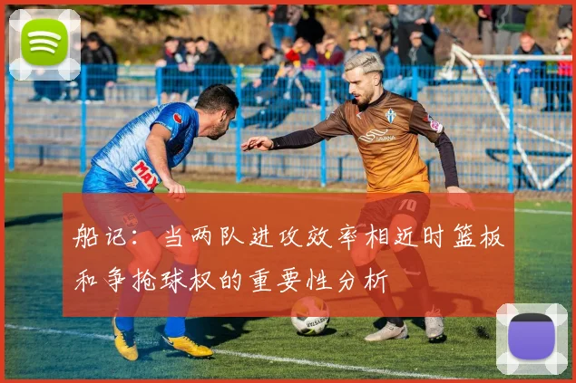 船记：当两队进攻效率相近时篮板和争抢球权的重要性分析